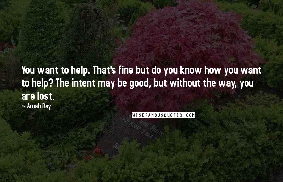 Arnab Ray Quotes: You want to help. That's fine but do you know how you want to help? The intent may be good, but without the way, you are lost.