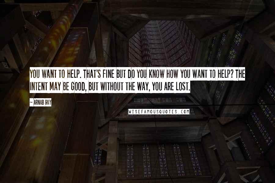 Arnab Ray Quotes: You want to help. That's fine but do you know how you want to help? The intent may be good, but without the way, you are lost.