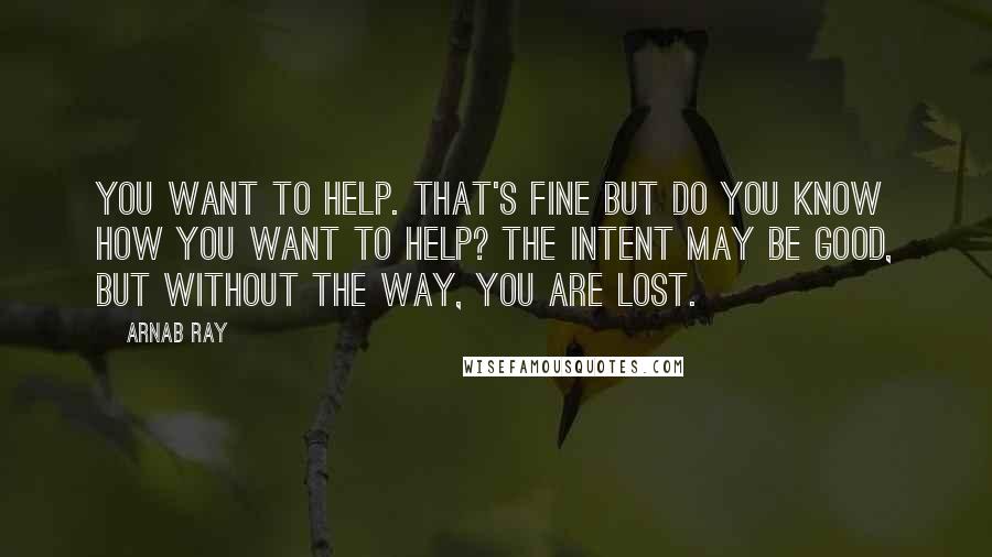 Arnab Ray Quotes: You want to help. That's fine but do you know how you want to help? The intent may be good, but without the way, you are lost.