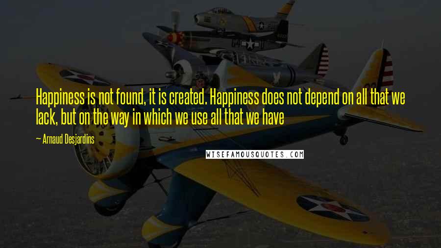 Arnaud Desjardins Quotes: Happiness is not found, it is created. Happiness does not depend on all that we lack, but on the way in which we use all that we have