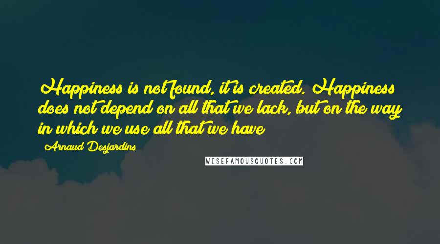 Arnaud Desjardins Quotes: Happiness is not found, it is created. Happiness does not depend on all that we lack, but on the way in which we use all that we have
