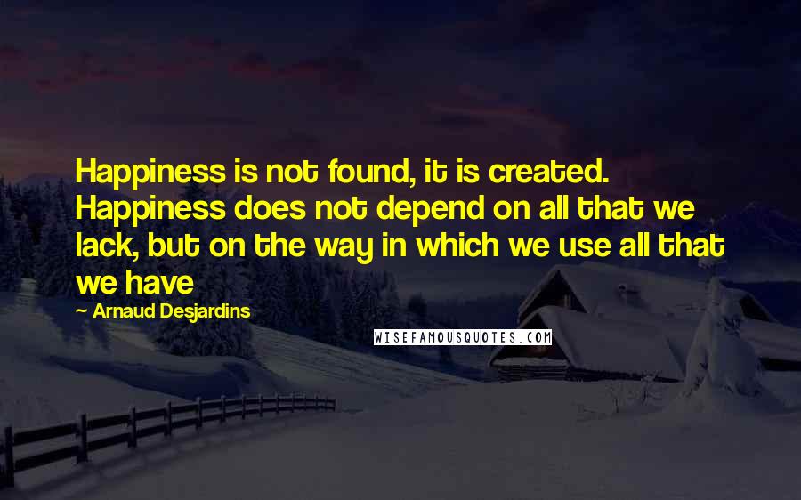 Arnaud Desjardins Quotes: Happiness is not found, it is created. Happiness does not depend on all that we lack, but on the way in which we use all that we have