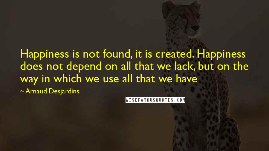 Arnaud Desjardins Quotes: Happiness is not found, it is created. Happiness does not depend on all that we lack, but on the way in which we use all that we have