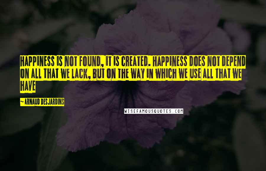 Arnaud Desjardins Quotes: Happiness is not found, it is created. Happiness does not depend on all that we lack, but on the way in which we use all that we have