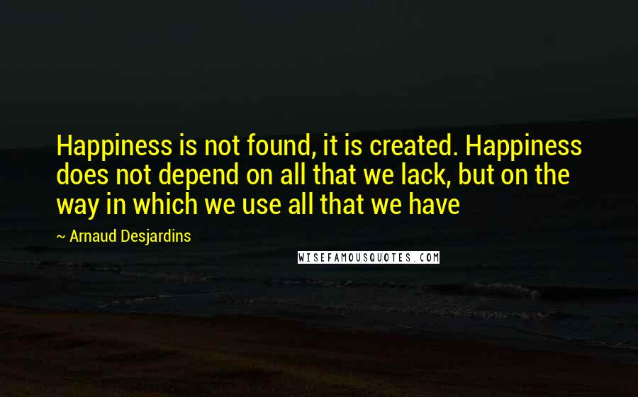 Arnaud Desjardins Quotes: Happiness is not found, it is created. Happiness does not depend on all that we lack, but on the way in which we use all that we have