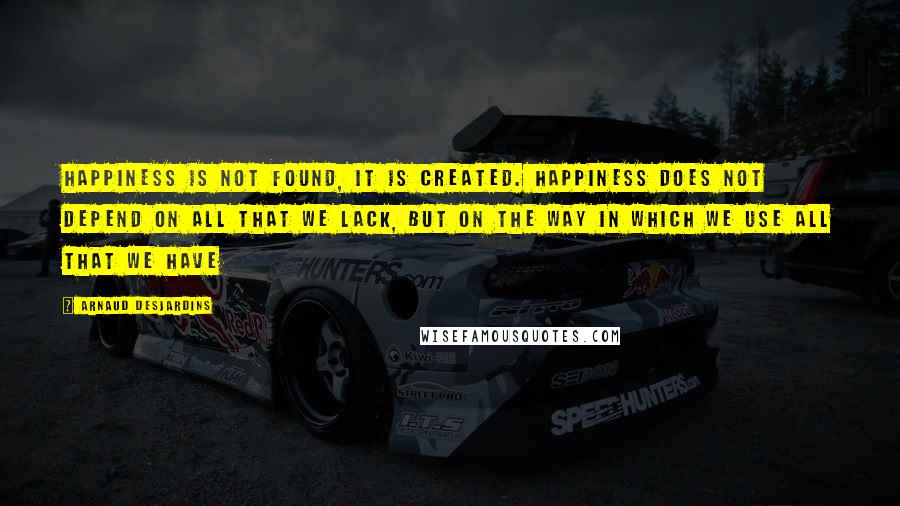 Arnaud Desjardins Quotes: Happiness is not found, it is created. Happiness does not depend on all that we lack, but on the way in which we use all that we have