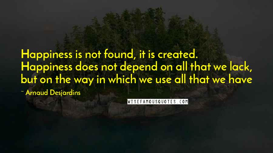 Arnaud Desjardins Quotes: Happiness is not found, it is created. Happiness does not depend on all that we lack, but on the way in which we use all that we have