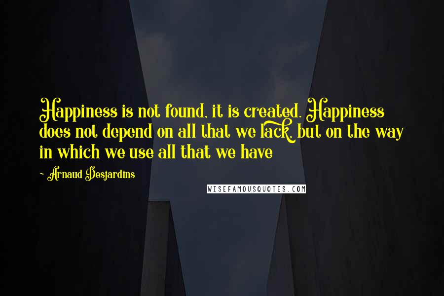 Arnaud Desjardins Quotes: Happiness is not found, it is created. Happiness does not depend on all that we lack, but on the way in which we use all that we have