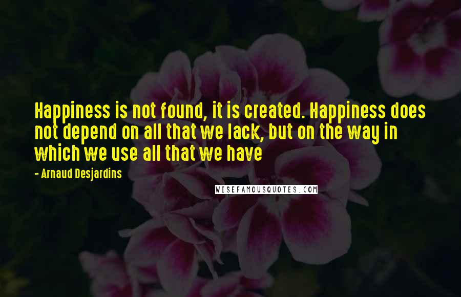 Arnaud Desjardins Quotes: Happiness is not found, it is created. Happiness does not depend on all that we lack, but on the way in which we use all that we have