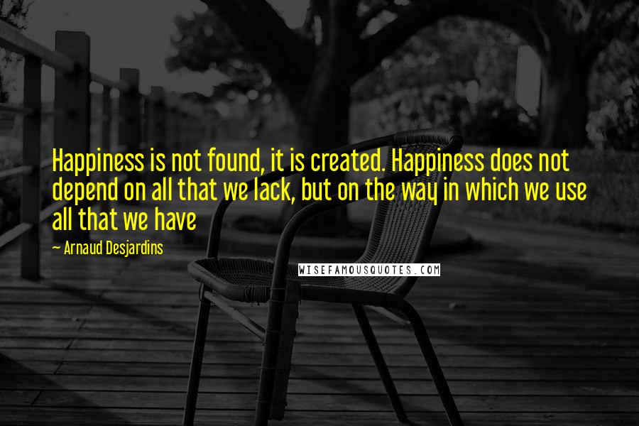 Arnaud Desjardins Quotes: Happiness is not found, it is created. Happiness does not depend on all that we lack, but on the way in which we use all that we have