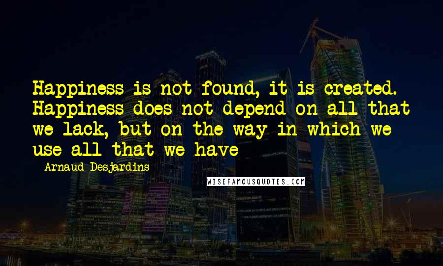 Arnaud Desjardins Quotes: Happiness is not found, it is created. Happiness does not depend on all that we lack, but on the way in which we use all that we have