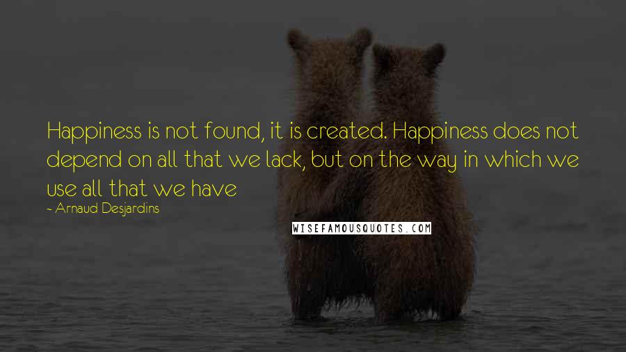 Arnaud Desjardins Quotes: Happiness is not found, it is created. Happiness does not depend on all that we lack, but on the way in which we use all that we have