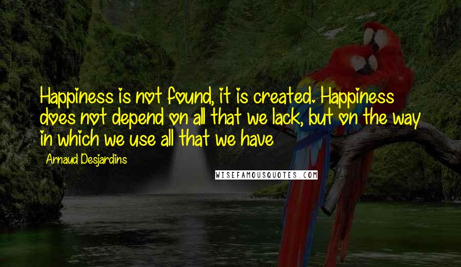 Arnaud Desjardins Quotes: Happiness is not found, it is created. Happiness does not depend on all that we lack, but on the way in which we use all that we have