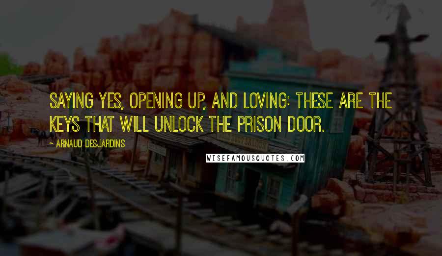 Arnaud Desjardins Quotes: Saying yes, opening up, and loving: these are the keys that will unlock the prison door.