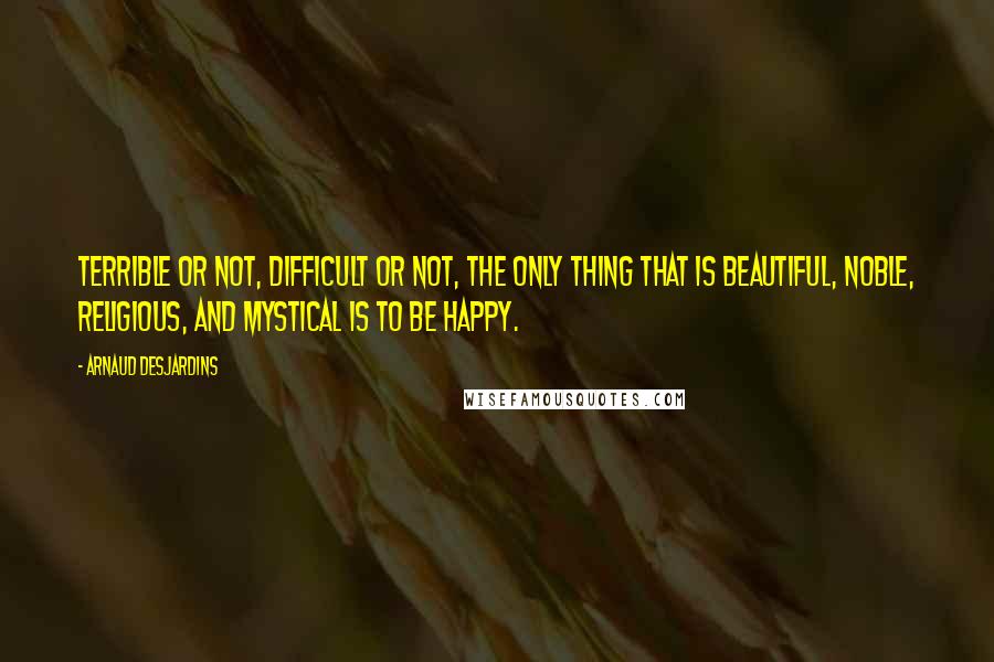 Arnaud Desjardins Quotes: Terrible or not, difficult or not, the only thing that is beautiful, noble, religious, and mystical is to be happy.