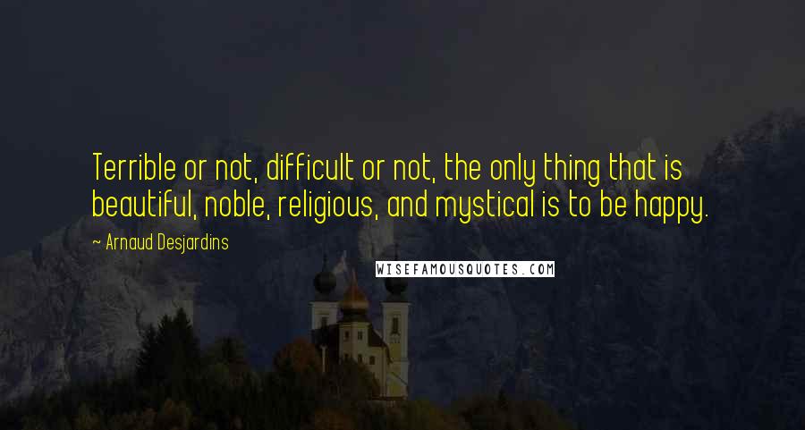 Arnaud Desjardins Quotes: Terrible or not, difficult or not, the only thing that is beautiful, noble, religious, and mystical is to be happy.