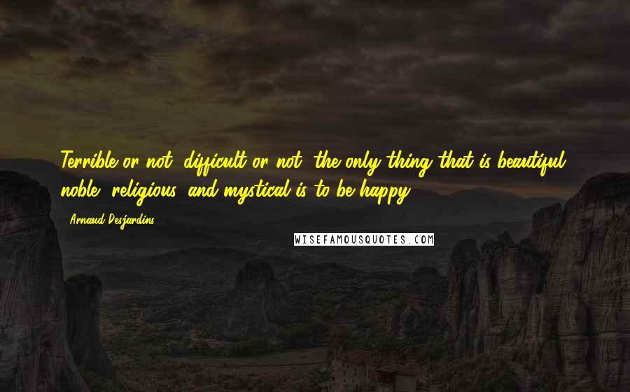 Arnaud Desjardins Quotes: Terrible or not, difficult or not, the only thing that is beautiful, noble, religious, and mystical is to be happy.