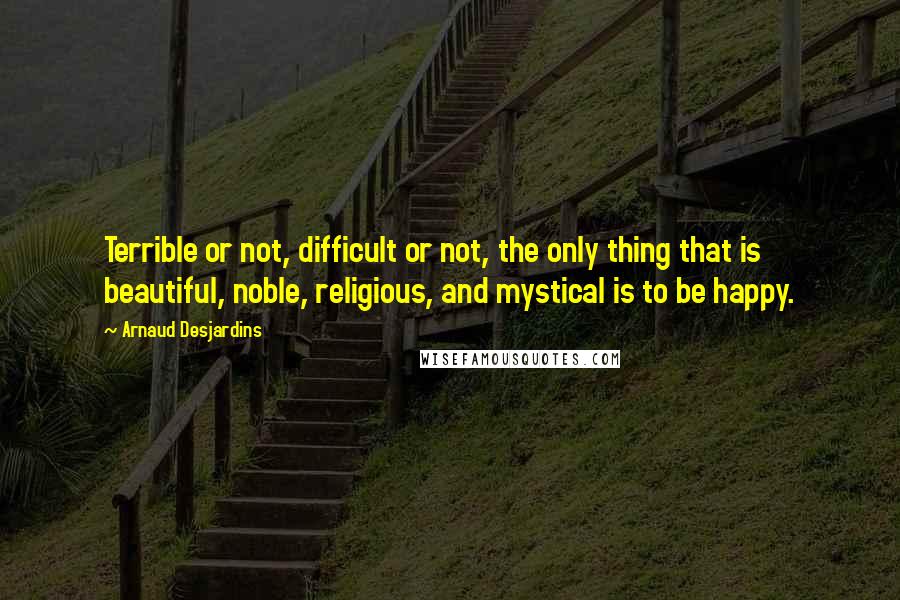 Arnaud Desjardins Quotes: Terrible or not, difficult or not, the only thing that is beautiful, noble, religious, and mystical is to be happy.