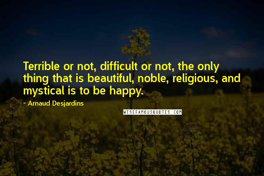 Arnaud Desjardins Quotes: Terrible or not, difficult or not, the only thing that is beautiful, noble, religious, and mystical is to be happy.