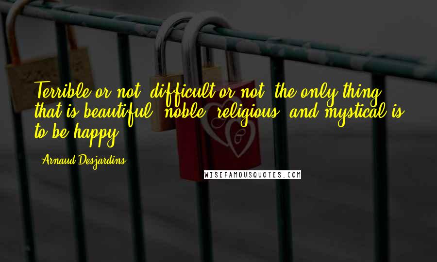 Arnaud Desjardins Quotes: Terrible or not, difficult or not, the only thing that is beautiful, noble, religious, and mystical is to be happy.