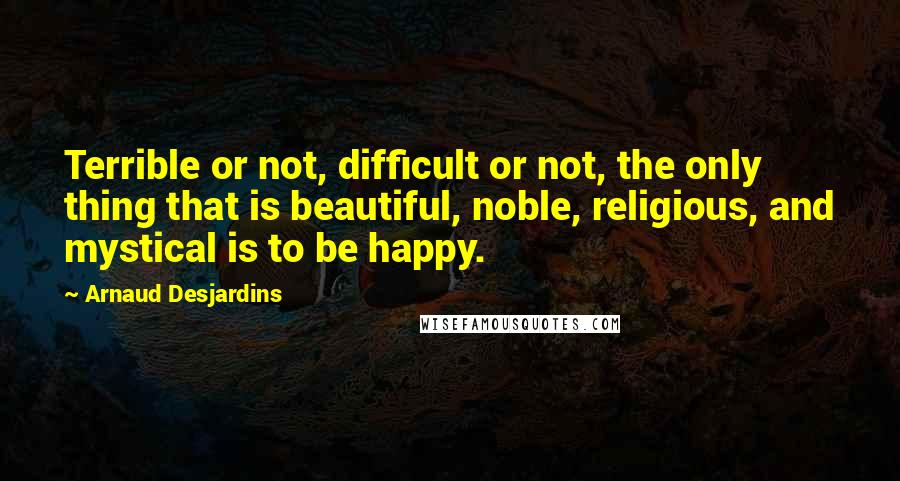 Arnaud Desjardins Quotes: Terrible or not, difficult or not, the only thing that is beautiful, noble, religious, and mystical is to be happy.