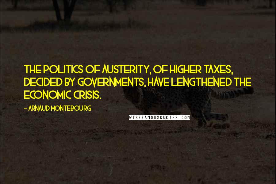 Arnaud Montebourg Quotes: The politics of austerity, of higher taxes, decided by governments, have lengthened the economic crisis.