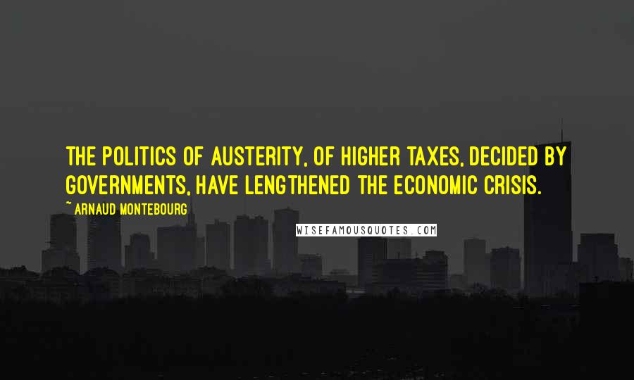 Arnaud Montebourg Quotes: The politics of austerity, of higher taxes, decided by governments, have lengthened the economic crisis.