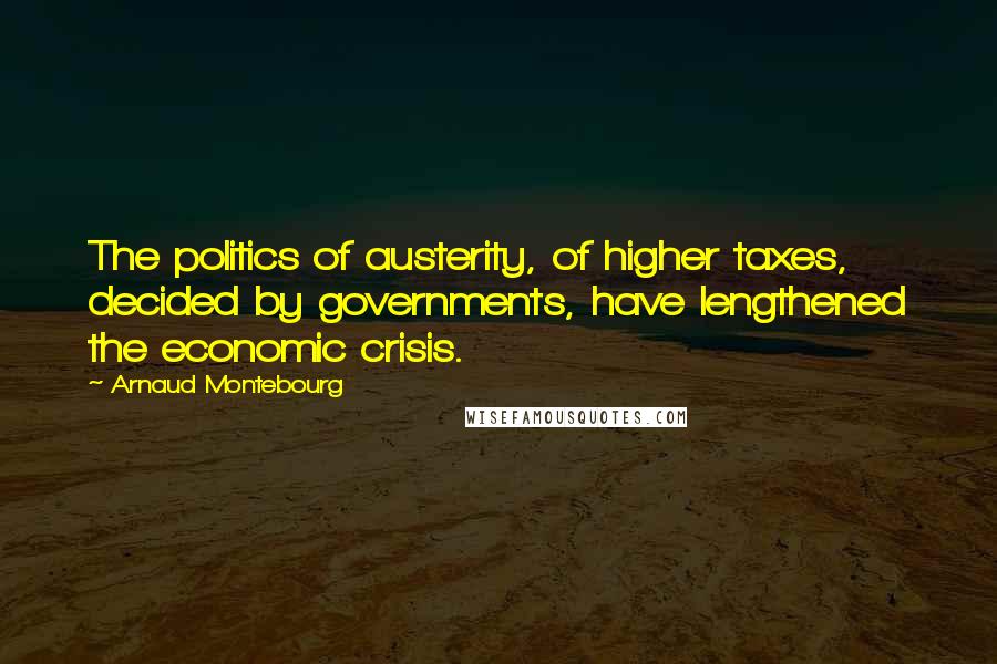 Arnaud Montebourg Quotes: The politics of austerity, of higher taxes, decided by governments, have lengthened the economic crisis.