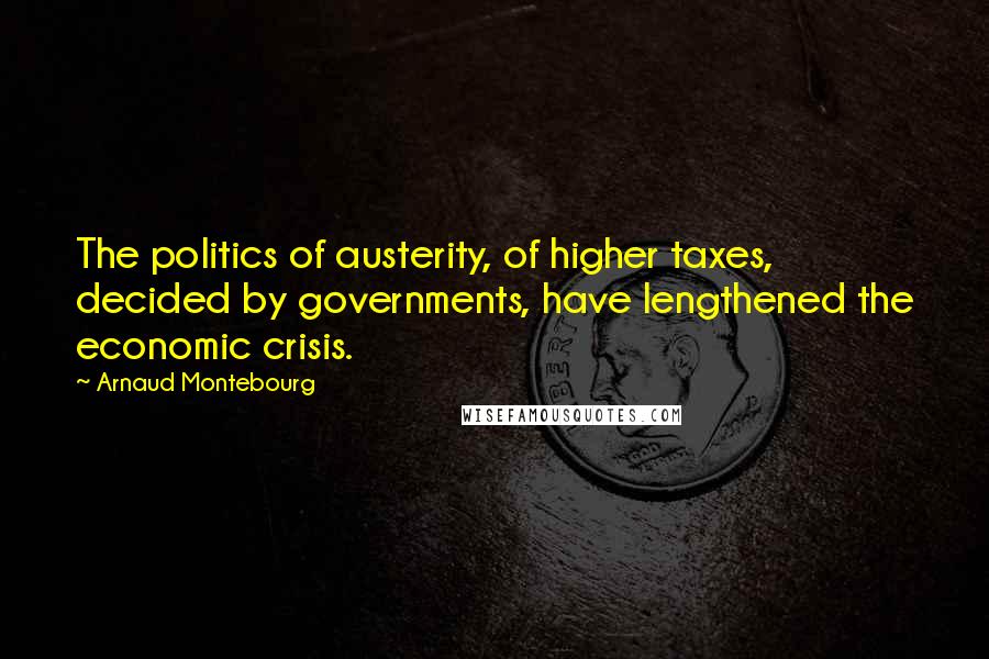 Arnaud Montebourg Quotes: The politics of austerity, of higher taxes, decided by governments, have lengthened the economic crisis.