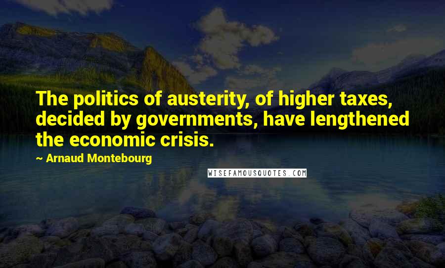 Arnaud Montebourg Quotes: The politics of austerity, of higher taxes, decided by governments, have lengthened the economic crisis.