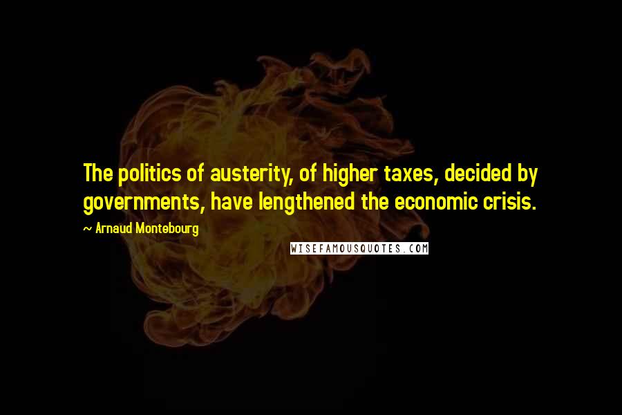 Arnaud Montebourg Quotes: The politics of austerity, of higher taxes, decided by governments, have lengthened the economic crisis.
