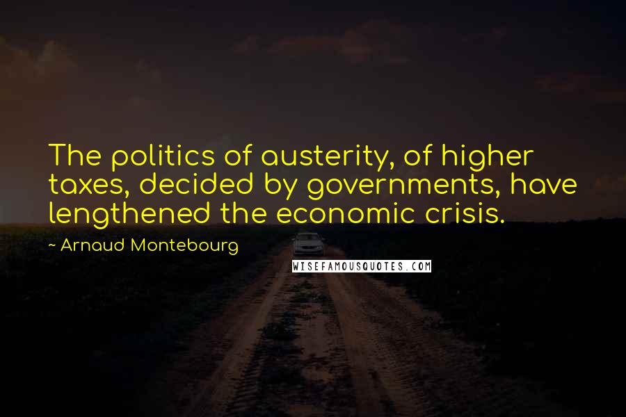 Arnaud Montebourg Quotes: The politics of austerity, of higher taxes, decided by governments, have lengthened the economic crisis.
