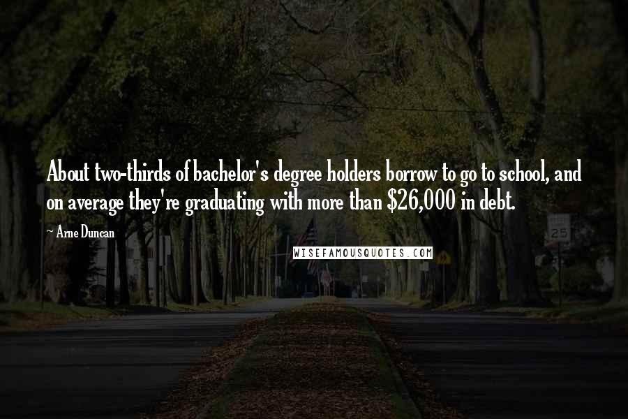 Arne Duncan Quotes: About two-thirds of bachelor's degree holders borrow to go to school, and on average they're graduating with more than $26,000 in debt.