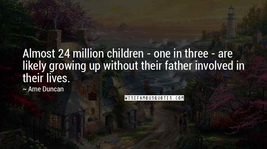 Arne Duncan Quotes: Almost 24 million children - one in three - are likely growing up without their father involved in their lives.