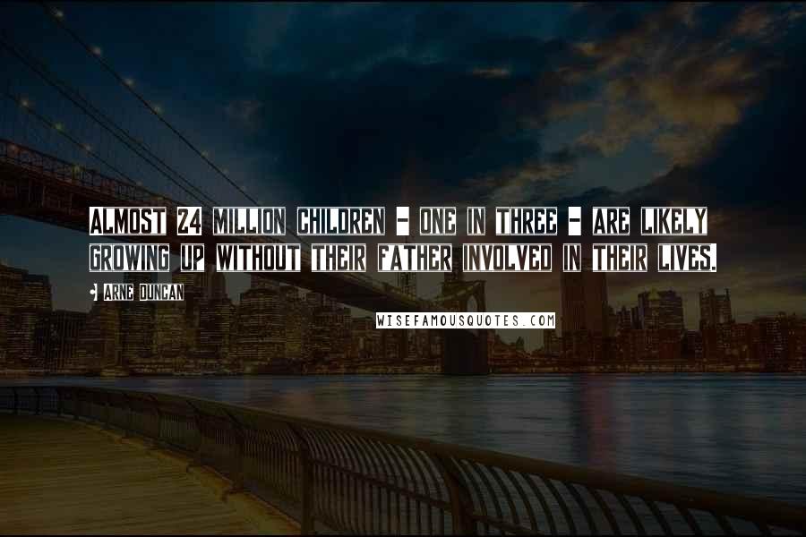 Arne Duncan Quotes: Almost 24 million children - one in three - are likely growing up without their father involved in their lives.