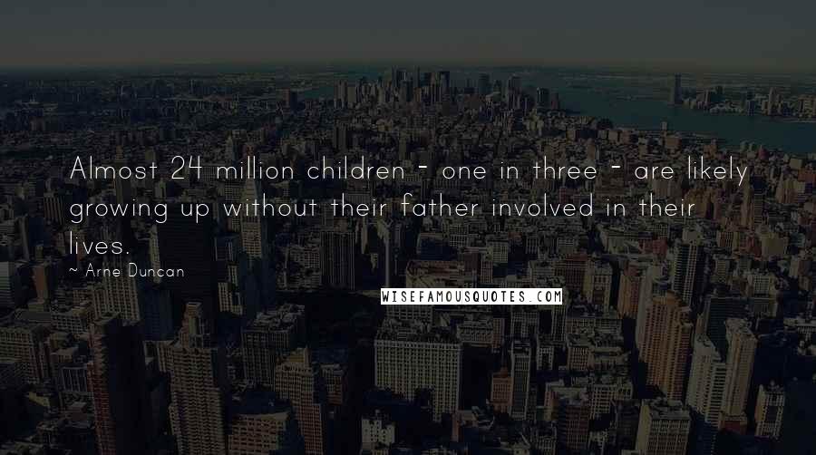 Arne Duncan Quotes: Almost 24 million children - one in three - are likely growing up without their father involved in their lives.