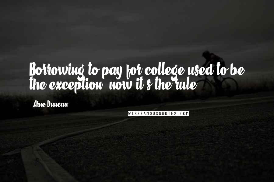 Arne Duncan Quotes: Borrowing to pay for college used to be the exception; now it's the rule.