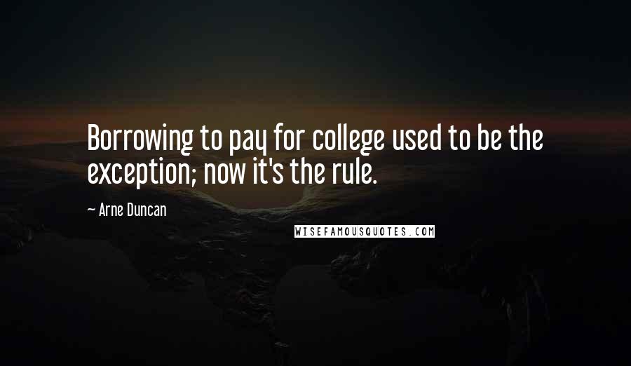 Arne Duncan Quotes: Borrowing to pay for college used to be the exception; now it's the rule.