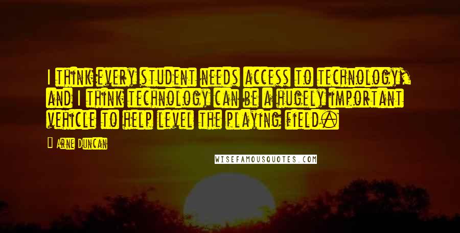 Arne Duncan Quotes: I think every student needs access to technology, and I think technology can be a hugely important vehicle to help level the playing field.