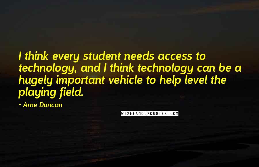 Arne Duncan Quotes: I think every student needs access to technology, and I think technology can be a hugely important vehicle to help level the playing field.