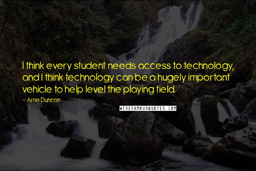 Arne Duncan Quotes: I think every student needs access to technology, and I think technology can be a hugely important vehicle to help level the playing field.