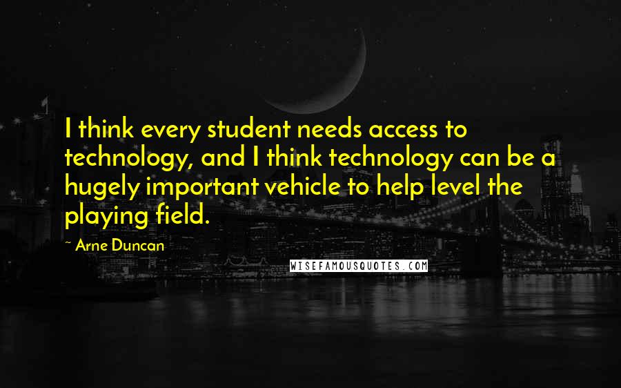 Arne Duncan Quotes: I think every student needs access to technology, and I think technology can be a hugely important vehicle to help level the playing field.