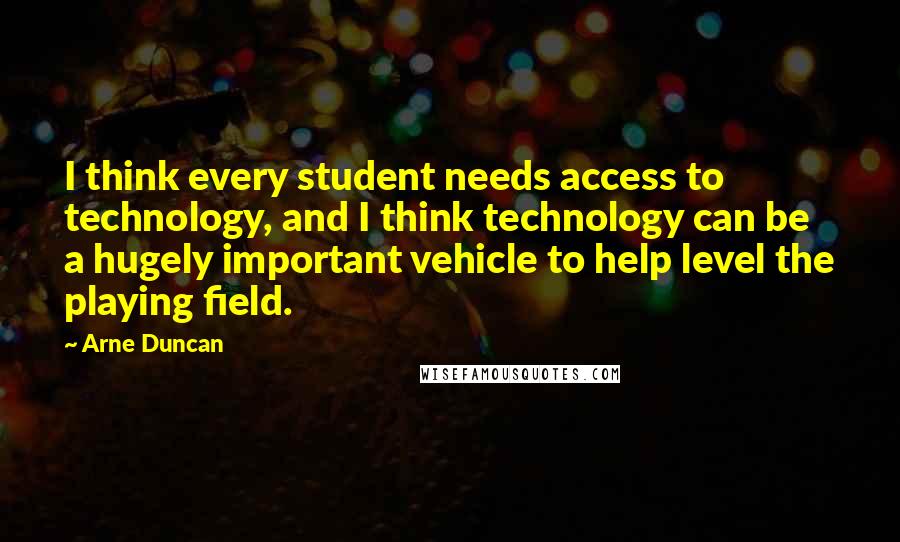 Arne Duncan Quotes: I think every student needs access to technology, and I think technology can be a hugely important vehicle to help level the playing field.