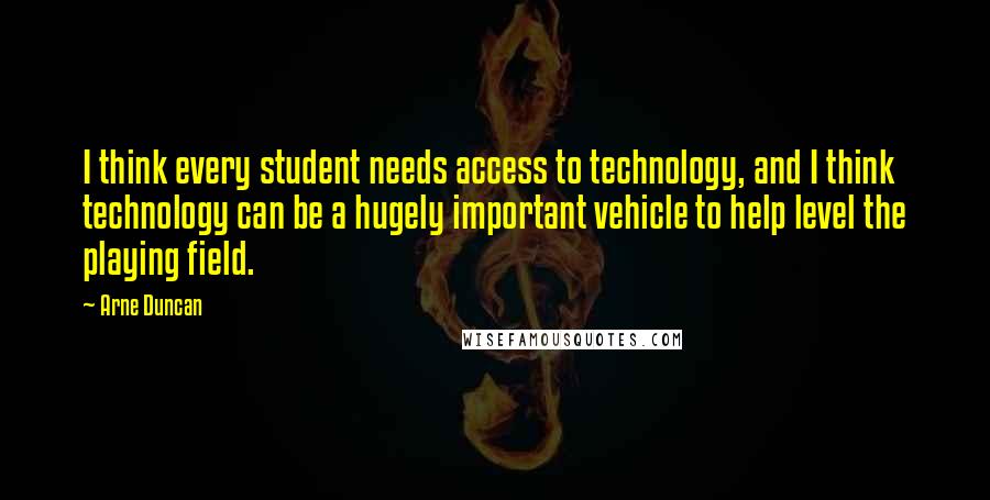 Arne Duncan Quotes: I think every student needs access to technology, and I think technology can be a hugely important vehicle to help level the playing field.