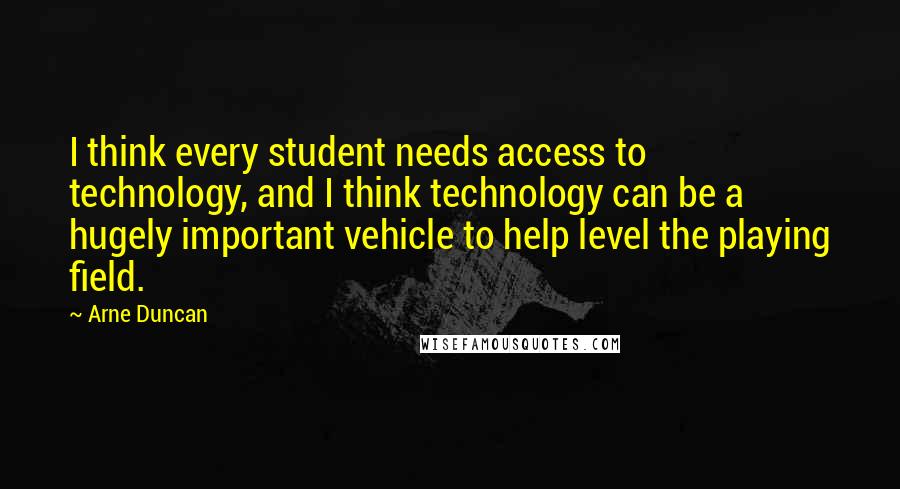 Arne Duncan Quotes: I think every student needs access to technology, and I think technology can be a hugely important vehicle to help level the playing field.