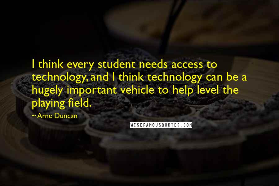 Arne Duncan Quotes: I think every student needs access to technology, and I think technology can be a hugely important vehicle to help level the playing field.