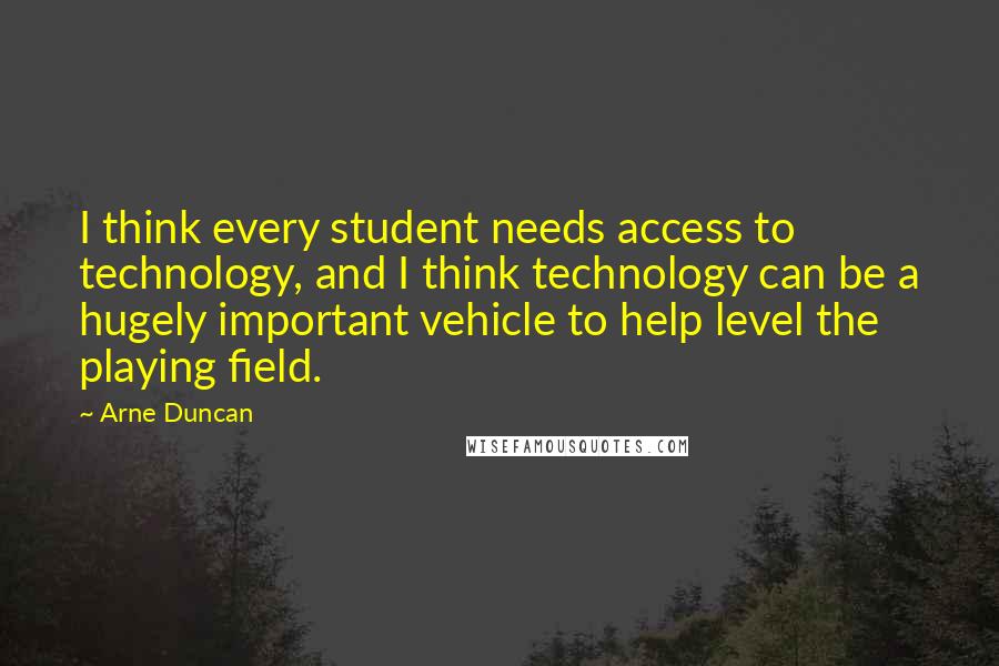 Arne Duncan Quotes: I think every student needs access to technology, and I think technology can be a hugely important vehicle to help level the playing field.