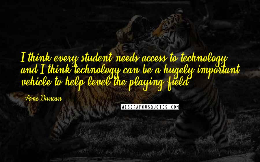 Arne Duncan Quotes: I think every student needs access to technology, and I think technology can be a hugely important vehicle to help level the playing field.