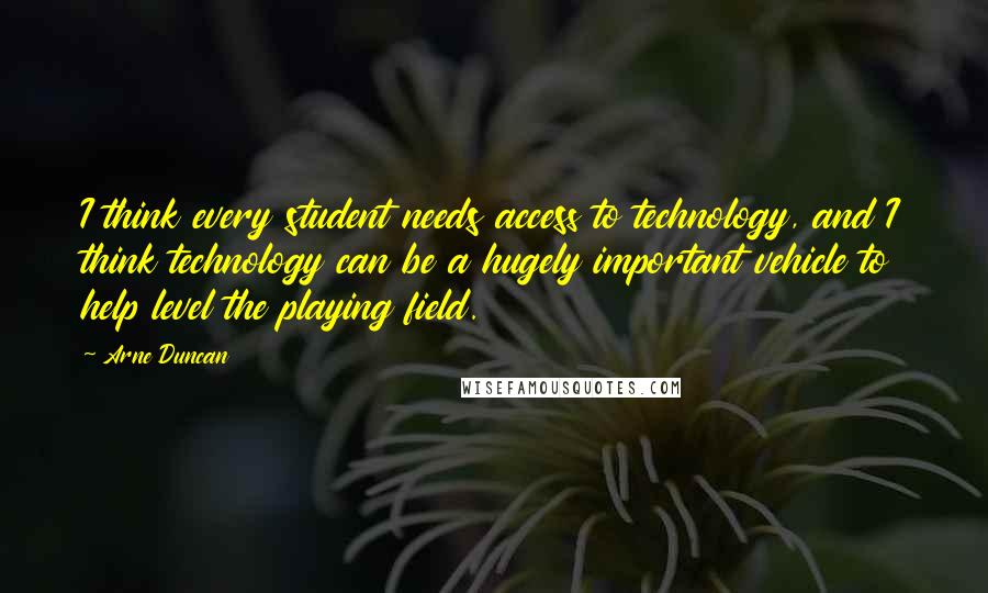 Arne Duncan Quotes: I think every student needs access to technology, and I think technology can be a hugely important vehicle to help level the playing field.