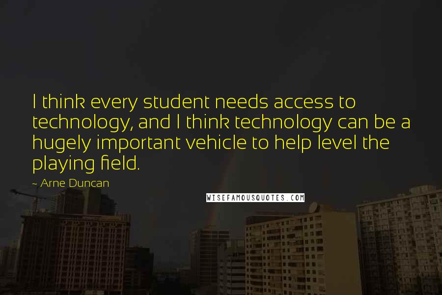 Arne Duncan Quotes: I think every student needs access to technology, and I think technology can be a hugely important vehicle to help level the playing field.